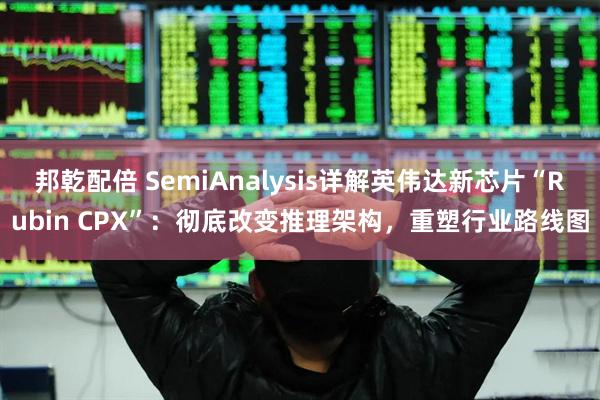 邦乾配倍 SemiAnalysis详解英伟达新芯片“Rubin CPX”：彻底改变推理架构，重塑行业路线图