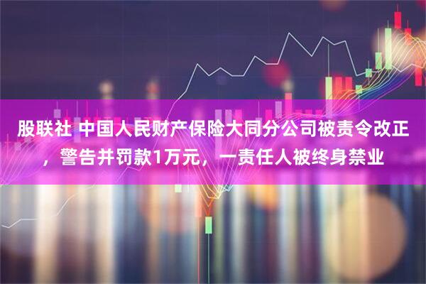 股联社 中国人民财产保险大同分公司被责令改正，警告并罚款1万元，一责任人被终身禁业