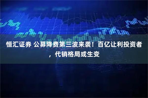 恒汇证券 公募降费第三波来袭！百亿让利投资者，代销格局或生变