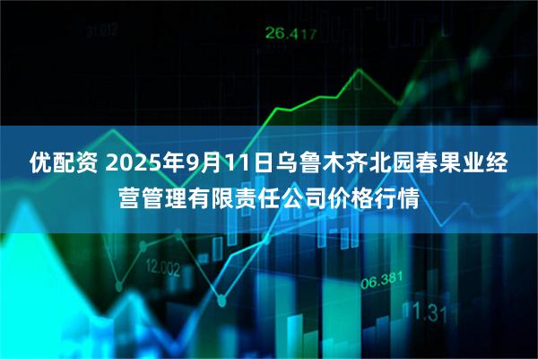 优配资 2025年9月11日乌鲁木齐北园春果业经营管理有限责任公司价格行情