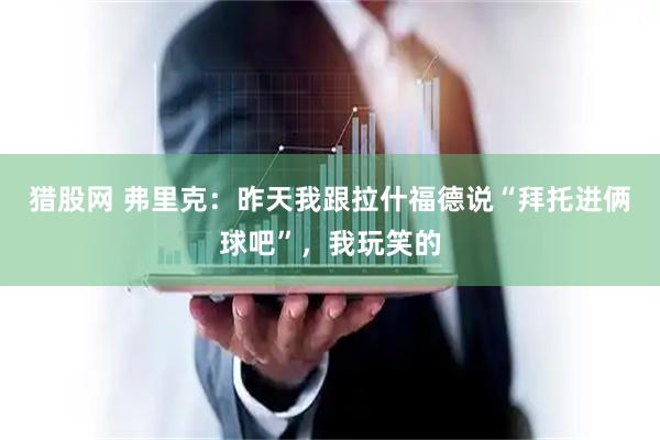 猎股网 弗里克：昨天我跟拉什福德说“拜托进俩球吧”，我玩笑的