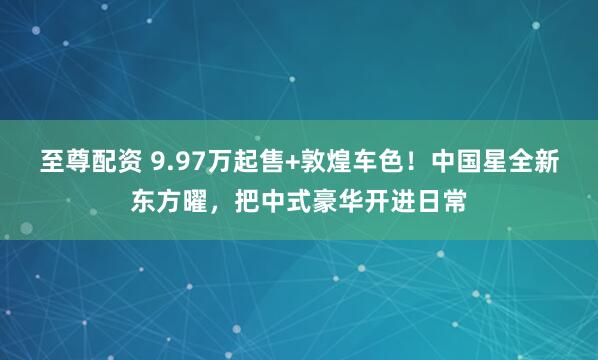 至尊配资 9.97万起售+敦煌车色！中国星全新东方曜，把中式豪华开进日常