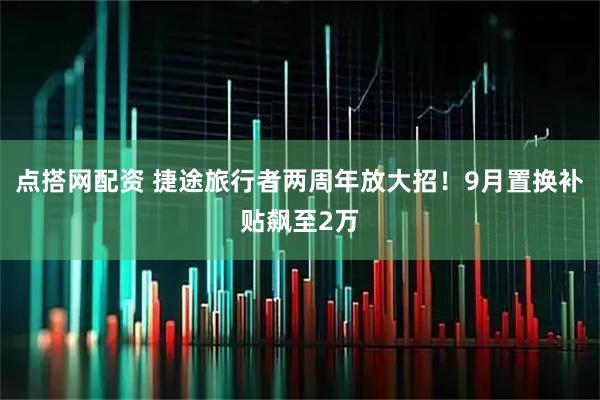 点搭网配资 捷途旅行者两周年放大招！9月置换补贴飙至2万