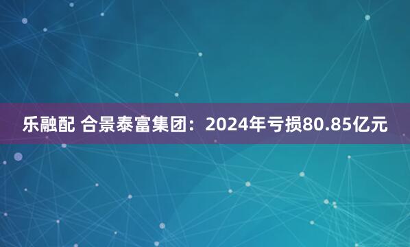 乐融配 合景泰富集团：2024年亏损80.85亿元