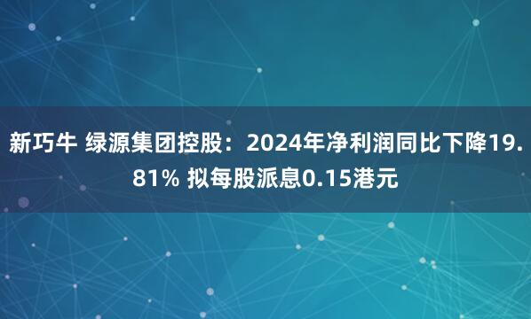 新巧牛 绿源集团控股：2024年净利润同比下降19.81% 拟每股派息0.15港元