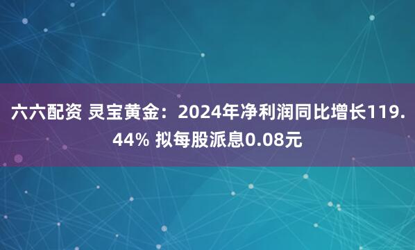 六六配资 灵宝黄金：2024年净利润同比增长119.44% 拟每股派息0.08元