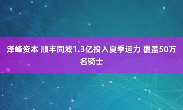 泽峰资本 顺丰同城1.3亿投入夏季运力 覆盖50万名骑士