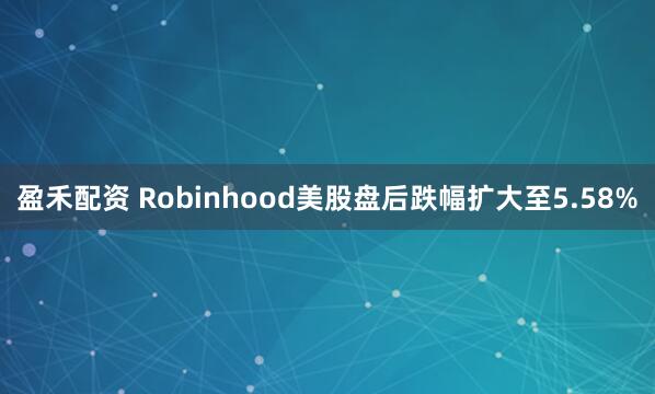 盈禾配资 Robinhood美股盘后跌幅扩大至5.58%