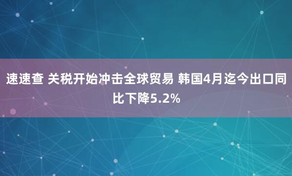 速速查 关税开始冲击全球贸易 韩国4月迄今出口同比下降5.2%