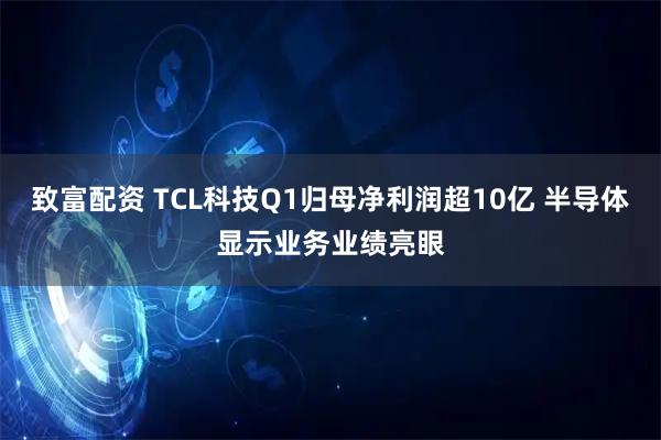 致富配资 TCL科技Q1归母净利润超10亿 半导体显示业务业绩亮眼