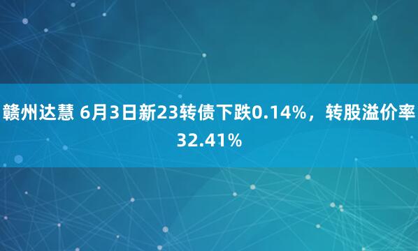 赣州达慧 6月3日新23转债下跌0.14%，转股溢价率32.41%