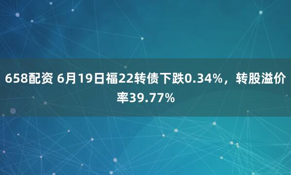658配资 6月19日福22转债下跌0.34%，转股溢价率39.77%