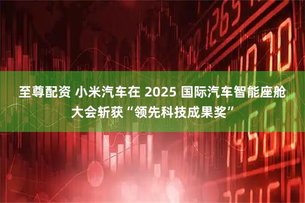 至尊配资 小米汽车在 2025 国际汽车智能座舱大会斩获“领先科技成果奖”