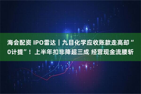 海会配资 IPO雷达｜九目化学应收账款走高却“0计提”！上半年扣非降超三成 经营现金流腰斩