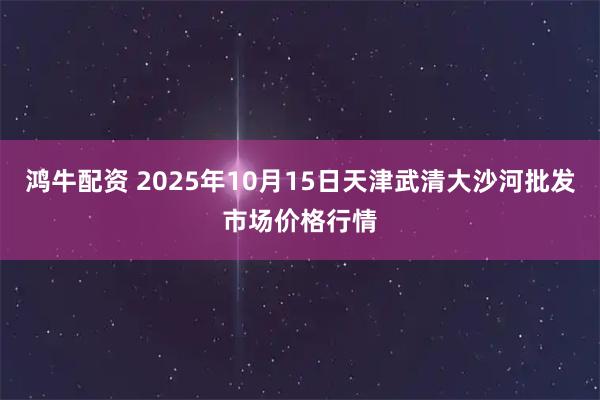 鸿牛配资 2025年10月15日天津武清大沙河批发市场价格行情