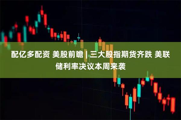 配亿多配资 美股前瞻 | 三大股指期货齐跌 美联储利率决议本周来袭