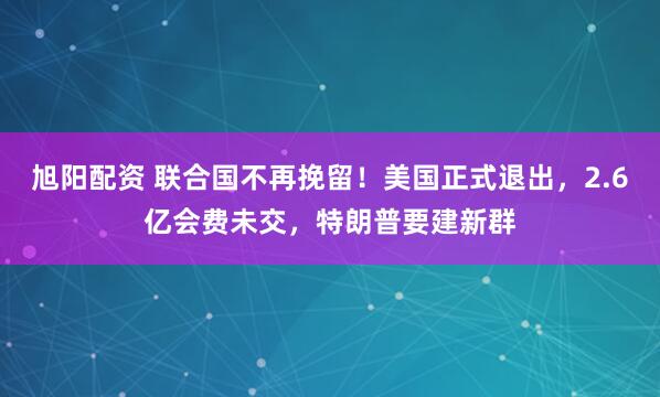 旭阳配资 联合国不再挽留！美国正式退出，2.6亿会费未交，特朗普要建新群