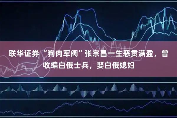联华证券 “狗肉军阀”张宗昌一生恶贯满盈，曾收编白俄士兵，娶白俄媳妇