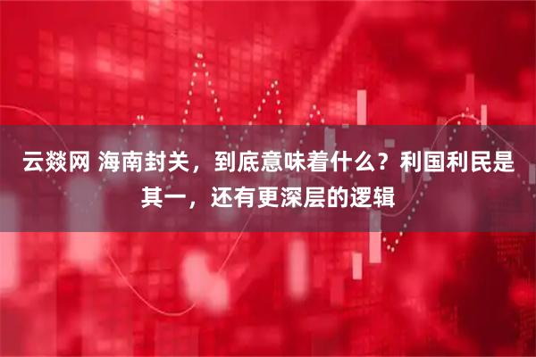 云燚网 海南封关，到底意味着什么？利国利民是其一，还有更深层的逻辑