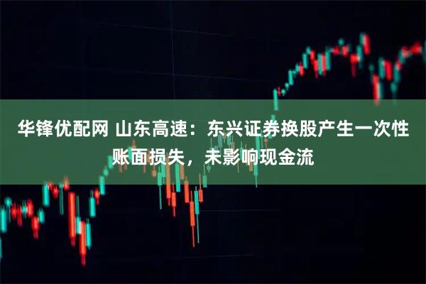 华锋优配网 山东高速：东兴证券换股产生一次性账面损失，未影响现金流