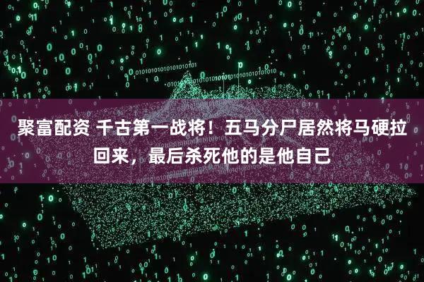 聚富配资 千古第一战将！五马分尸居然将马硬拉回来，最后杀死他的是他自己