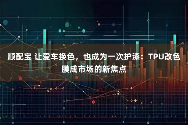 顺配宝 让爱车换色，也成为一次护漆：TPU改色膜成市场的新焦点