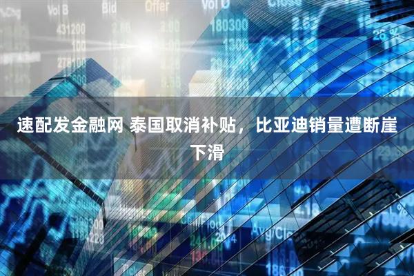 速配发金融网 泰国取消补贴，比亚迪销量遭断崖下滑