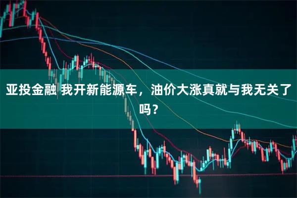亚投金融 我开新能源车，油价大涨真就与我无关了吗？
