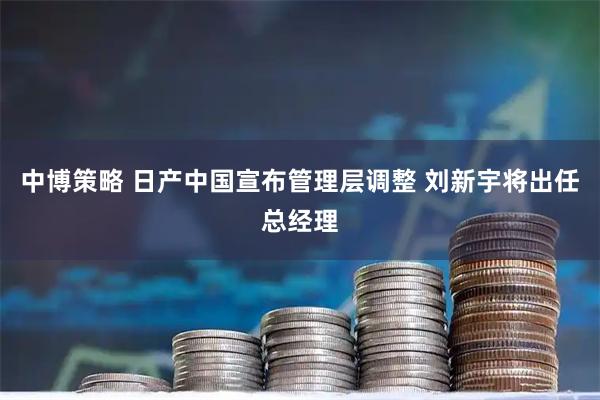 中博策略 日产中国宣布管理层调整 刘新宇将出任总经理