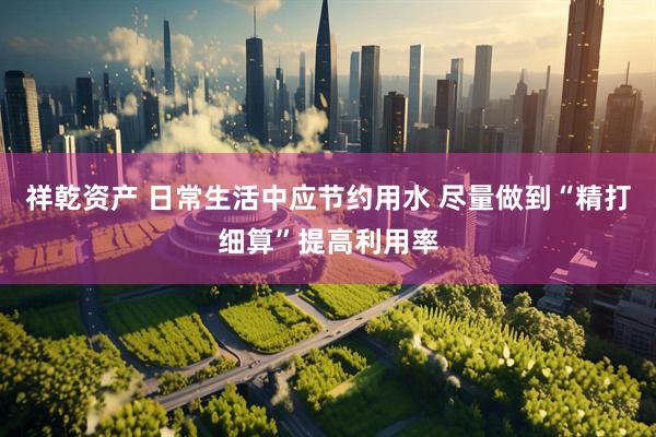祥乾资产 日常生活中应节约用水 尽量做到“精打细算”提高利用率