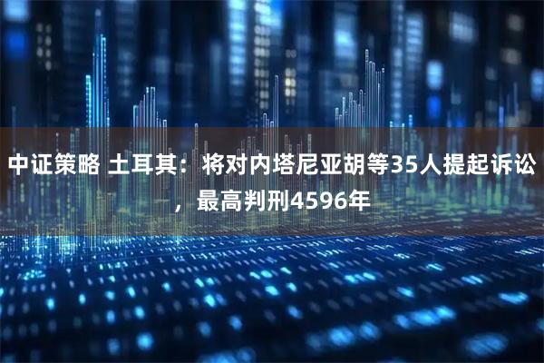 中证策略 土耳其：将对内塔尼亚胡等35人提起诉讼，最高判刑4596年