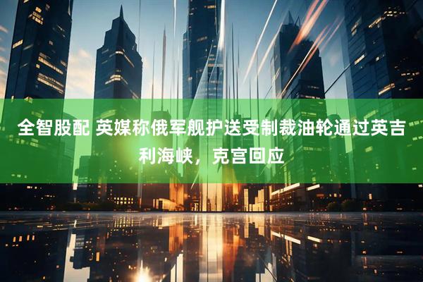 全智股配 英媒称俄军舰护送受制裁油轮通过英吉利海峡，克宫回应