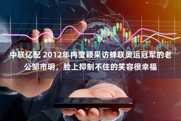 中联亿配 2012年冉莹颖采访蝉联奥运冠军的老公邹市明，脸上抑制不住的笑容很幸福